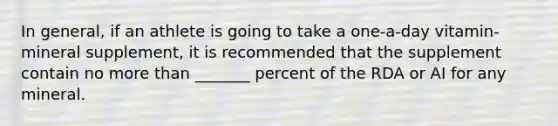 In general, if an athlete is going to take a one-a-day vitamin-mineral supplement, it is recommended that the supplement contain no more than _______ percent of the RDA or AI for any mineral.