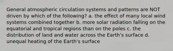 General atmospheric circulation systems and patterns are NOT driven by which of the following? a. the effect of many local wind systems combined together b. more solar radiation falling on the equatorial and tropical regions than on the poles c. the distribution of land and water across the Earth's surface d. unequal heating of the Earth's surface