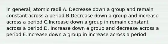 In general, atomic radii A. Decrease down a group and remain constant across a period B.Decrease down a group and increase across a period C.Increase down a group in remain constant across a period D. Increase down a group and decrease across a period E.Increase down a group in increase across a period