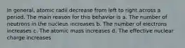 In general, atomic radii decrease from left to right across a period. The main reason for this behavior is a. The number of neutrons in the nucleus increases b. The number of electrons increases c. The atomic mass increases d. The effective nuclear charge increases