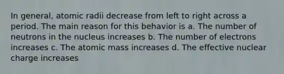 In general, atomic radii decrease from left to right across a period. The main reason for this behavior is a. The number of neutrons in the nucleus increases b. The number of electrons increases c. The atomic mass increases d. The effective nuclear charge increases