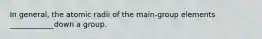 In general, the atomic radii of the main-group elements ____________down a group.