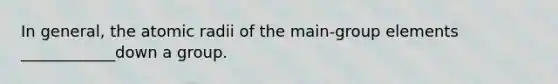 In general, the atomic radii of the main-group elements ____________down a group.