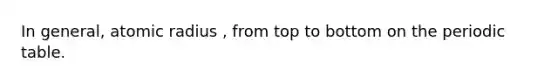 In general, atomic radius , from top to bottom on the periodic table.