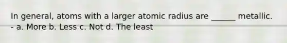 In general, atoms with a larger atomic radius are ______ metallic. - a. More b. Less c. Not d. The least