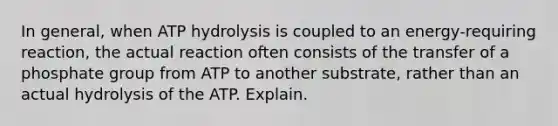 In general, when ATP hydrolysis is coupled to an energy-requiring reaction, the actual reaction often consists of the transfer of a phosphate group from ATP to another substrate, rather than an actual hydrolysis of the ATP. Explain.