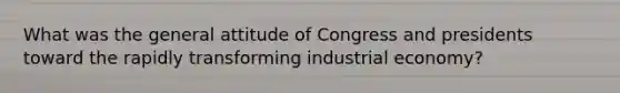 What was the general attitude of Congress and presidents toward the rapidly transforming industrial economy?