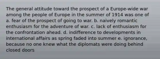 The general attitude toward the prospect of a Europe-wide war among the people of Europe in the summer of 1914 was one of a. fear of the prospect of going to war. b. naively romantic enthusiasm for the adventure of war. c. lack of enthusiasm for the confrontation ahead. d. indifference to developments in international affairs as spring faded into summer e. ignorance, because no one knew what the diplomats were doing behind closed doors