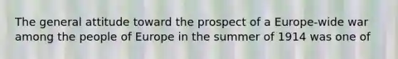 The general attitude toward the prospect of a Europe-wide war among the people of Europe in the summer of 1914 was one of