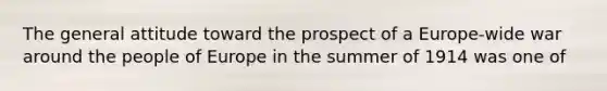 The general attitude toward the prospect of a Europe-wide war around the people of Europe in the summer of 1914 was one of