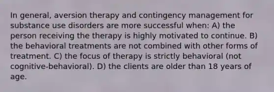 In general, aversion therapy and contingency management for substance use disorders are more successful when: A) the person receiving the therapy is highly motivated to continue. B) the behavioral treatments are not combined with other forms of treatment. C) the focus of therapy is strictly behavioral (not cognitive-behavioral). D) the clients are older than 18 years of age.