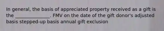 In general, the basis of appreciated property received as a gift is the _______________. FMV on the date of the gift donor's adjusted basis stepped-up basis annual gift exclusion