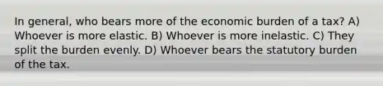 In general, who bears more of the economic burden of a tax? A) Whoever is more elastic. B) Whoever is more inelastic. C) They split the burden evenly. D) Whoever bears the statutory burden of the tax.