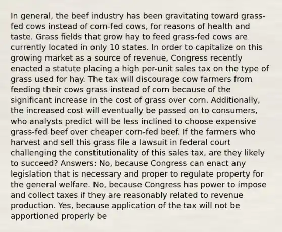 In general, the beef industry has been gravitating toward grass-fed cows instead of corn-fed cows, for reasons of health and taste. Grass fields that grow hay to feed grass-fed cows are currently located in only 10 states. In order to capitalize on this growing market as a source of revenue, Congress recently enacted a statute placing a high per-unit sales tax on the type of grass used for hay. The tax will discourage cow farmers from feeding their cows grass instead of corn because of the significant increase in the cost of grass over corn. Additionally, the increased cost will eventually be passed on to consumers, who analysts predict will be less inclined to choose expensive grass-fed beef over cheaper corn-fed beef. If the farmers who harvest and sell this grass file a lawsuit in federal court challenging the constitutionality of this sales tax, are they likely to succeed? Answers: No, because Congress can enact any legislation that is necessary and proper to regulate property for the general welfare. No, because Congress has power to impose and collect taxes if they are reasonably related to revenue production. Yes, because application of the tax will not be apportioned properly be