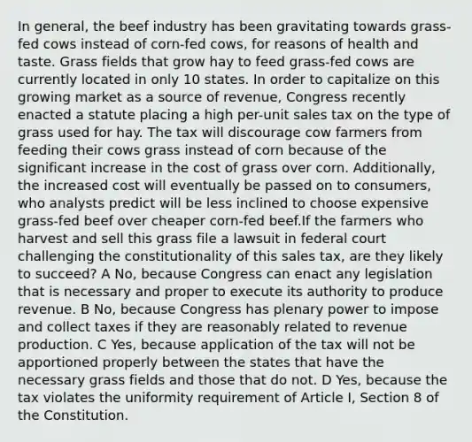 In general, the beef industry has been gravitating towards grass-fed cows instead of corn-fed cows, for reasons of health and taste. Grass fields that grow hay to feed grass-fed cows are currently located in only 10 states. In order to capitalize on this growing market as a source of revenue, Congress recently enacted a statute placing a high per-unit sales tax on the type of grass used for hay. The tax will discourage cow farmers from feeding their cows grass instead of corn because of the significant increase in the cost of grass over corn. Additionally, the increased cost will eventually be passed on to consumers, who analysts predict will be less inclined to choose expensive grass-fed beef over cheaper corn-fed beef.If the farmers who harvest and sell this grass file a lawsuit in federal court challenging the constitutionality of this sales tax, are they likely to succeed? A No, because Congress can enact any legislation that is necessary and proper to execute its authority to produce revenue. B No, because Congress has plenary power to impose and collect taxes if they are reasonably related to revenue production. C Yes, because application of the tax will not be apportioned properly between the states that have the necessary grass fields and those that do not. D Yes, because the tax violates the uniformity requirement of Article I, Section 8 of the Constitution.