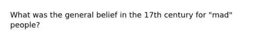 What was the general belief in the 17th century for "mad" people?