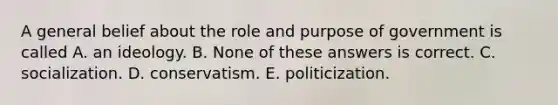 A general belief about the role and purpose of government is called A. an ideology. B. None of these answers is correct. C. socialization. D. conservatism. E. politicization.