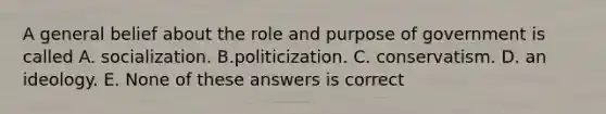 A general belief about the role and purpose of government is called A. socialization. B.politicization. C. conservatism. D. an ideology. E. None of these answers is correct