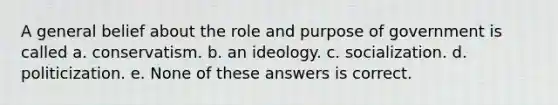 A general belief about the role and purpose of government is called a. conservatism. b. an ideology. c. socialization. d. politicization. e. None of these answers is correct.