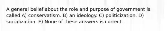 A general belief about the role and purpose of government is called A) conservatism. B) an ideology. C) politicization. D) socialization. E) None of these answers is correct.