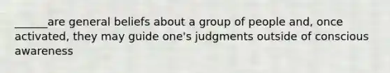 ______are general beliefs about a group of people and, once activated, they may guide one's judgments outside of conscious awareness