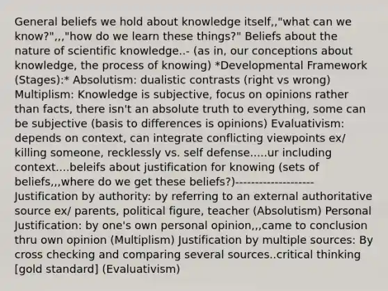 General beliefs we hold about knowledge itself,,"what can we know?",,,"how do we learn these things?" Beliefs about the nature of scientific knowledge..- (as in, our conceptions about knowledge, the process of knowing) *Developmental Framework (Stages):* Absolutism: dualistic contrasts (right vs wrong) Multiplism: Knowledge is subjective, focus on opinions rather than facts, there isn't an absolute truth to everything, some can be subjective (basis to differences is opinions) Evaluativism: depends on context, can integrate conflicting viewpoints ex/ killing someone, recklessly vs. self defense.....ur including context....beleifs about justification for knowing (sets of beliefs,,,where do we get these beliefs?)-------------------- Justification by authority: by referring to an external authoritative source ex/ parents, political figure, teacher (Absolutism) Personal Justification: by one's own personal opinion,,,came to conclusion thru own opinion (Multiplism) Justification by multiple sources: By cross checking and comparing several sources..critical thinking [gold standard] (Evaluativism)