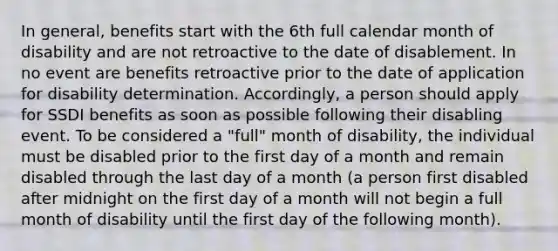 In general, benefits start with the 6th full calendar month of disability and are not retroactive to the date of disablement. In no event are benefits retroactive prior to the date of application for disability determination. Accordingly, a person should apply for SSDI benefits as soon as possible following their disabling event. To be considered a "full" month of disability, the individual must be disabled prior to the first day of a month and remain disabled through the last day of a month (a person first disabled after midnight on the first day of a month will not begin a full month of disability until the first day of the following month).