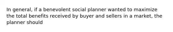 In general, if a benevolent social planner wanted to maximize the total benefits received by buyer and sellers in a market, the planner should