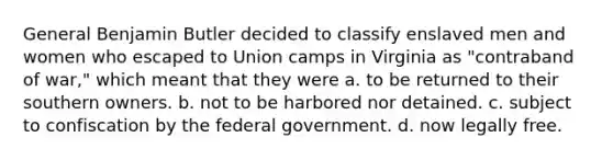 General Benjamin Butler decided to classify enslaved men and women who escaped to Union camps in Virginia as "contraband of war," which meant that they were a. to be returned to their southern owners. b. not to be harbored nor detained. c. subject to confiscation by the federal government. d. now legally free.