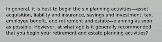 In general, it is best to begin the six planning activities—asset acquisition, liability and insurance, savings and investment, tax, employee benefit, and retirement and estate—planning as soon as possible. However, at what age is it generally recommended that you begin your retirement and estate planning activities?