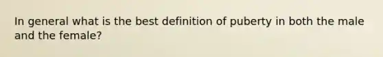 In general what is the best definition of puberty in both the male and the female?