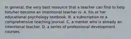 In​ general, the very best resource that a teacher can find to help​ him/her become an intentional teacher​ is: A. his or her educational psychology textbook. B. a subscription to a comprehensive teaching journal. C. a mentor who is already an intentional teacher. D. a series of professional development courses.