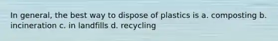 In general, the best way to dispose of plastics is a. composting b. incineration c. in landfills d. recycling