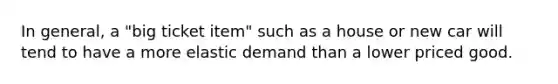 In general, a "big ticket item" such as a house or new car will tend to have a more elastic demand than a lower priced good.