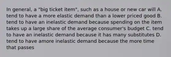 In general, a "big ticket item", such as a house or new car will A. tend to have a more elastic demand than a lower priced good B. tend to have an inelastic demand because spending on the item takes up a large share of the average consumer's budget C. tend to have an inelastic demand because it has many substitutes D. tend to have amore inelastic demand because the more time that passes