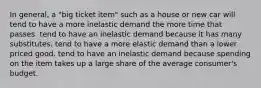 In general, a "big ticket item" such as a house or new car will tend to have a more inelastic demand the more time that passes. tend to have an inelastic demand because it has many substitutes. tend to have a more elastic demand than a lower priced good. tend to have an inelastic demand because spending on the item takes up a large share of the average consumer's budget.