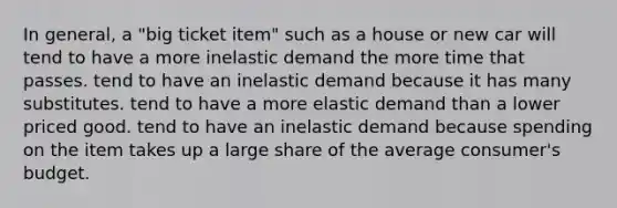 In general, a "big ticket item" such as a house or new car will tend to have a more inelastic demand the more time that passes. tend to have an inelastic demand because it has many substitutes. tend to have a more elastic demand than a lower priced good. tend to have an inelastic demand because spending on the item takes up a large share of the average consumer's budget.