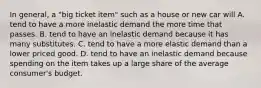 In general, a "big ticket item" such as a house or new car will A. tend to have a more inelastic demand the more time that passes. B. tend to have an inelastic demand because it has many substitutes. C. tend to have a more elastic demand than a lower priced good. D. tend to have an inelastic demand because spending on the item takes up a large share of the average consumer's budget.