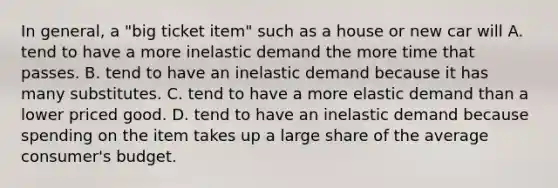 In general, a "big ticket item" such as a house or new car will A. tend to have a more inelastic demand the more time that passes. B. tend to have an inelastic demand because it has many substitutes. C. tend to have a more elastic demand than a lower priced good. D. tend to have an inelastic demand because spending on the item takes up a large share of the average consumer's budget.