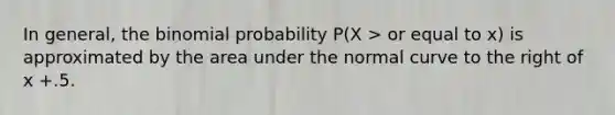 In general, the binomial probability P(X > or equal to x) is approximated by the area under the normal curve to the right of x +.5.