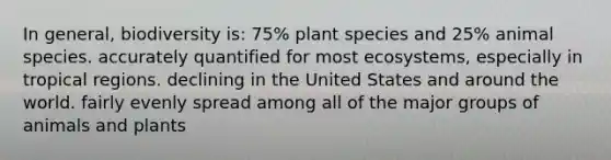 In general, biodiversity is: 75% plant species and 25% animal species. accurately quantified for most ecosystems, especially in tropical regions. declining in the United States and around the world. fairly evenly spread among all of the major groups of animals and plants