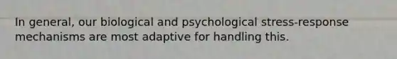 In general, our biological and psychological stress-response mechanisms are most adaptive for handling this.