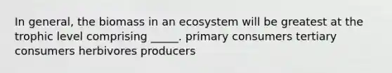 In general, the biomass in an ecosystem will be greatest at the trophic level comprising _____. primary consumers tertiary consumers herbivores producers