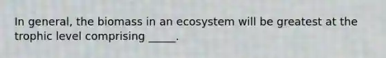 In general, the biomass in an ecosystem will be greatest at the trophic level comprising _____.