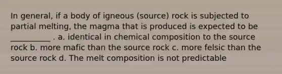 In general, if a body of igneous (source) rock is subjected to partial melting, the magma that is produced is expected to be __________ . a. identical in chemical composition to the source rock b. more mafic than the source rock c. more felsic than the source rock d. The melt composition is not predictable