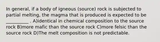 In general, if a body of igneous (source) rock is subjected to partial melting, the magma that is produced is expected to be __________ . A)identical in chemical composition to the source rock B)more mafic than the source rock C)more felsic than the source rock D)The melt composition is not predictable.