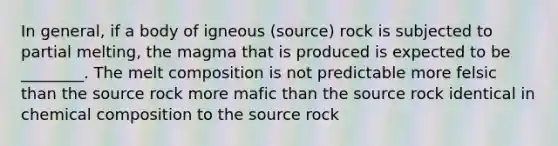 In general, if a body of igneous (source) rock is subjected to partial melting, the magma that is produced is expected to be ________. The melt composition is not predictable more felsic than the source rock more mafic than the source rock identical in chemical composition to the source rock