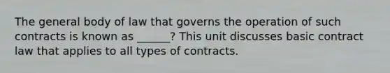 The general body of law that governs the operation of such contracts is known as ______? This unit discusses basic contract law that applies to all types of contracts.