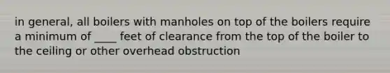 in general, all boilers with manholes on top of the boilers require a minimum of ____ feet of clearance from the top of the boiler to the ceiling or other overhead obstruction