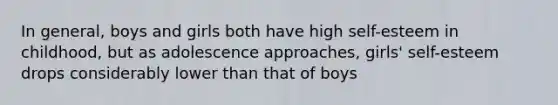 In general, boys and girls both have high self-esteem in childhood, but as adolescence approaches, girls' self-esteem drops considerably lower than that of boys